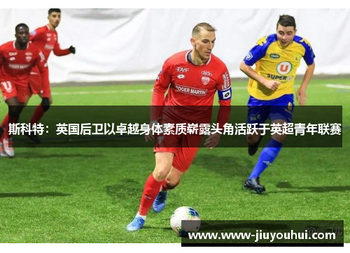斯科特：英国后卫以卓越身体素质崭露头角活跃于英超青年联赛