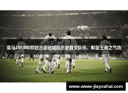 皇马2018年欧冠三连冠成就历史首支队伍,彰显王者之气势 皇马2018年欧冠三连冠成就历史首支队伍,彰显王者之气势