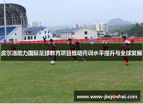 皮尔洛助力国际足球教育项目推动青训水平提升与全球发展 皮尔洛助力国际足球教育项目推动青训水平提升与全球发展