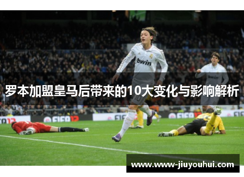 罗本加盟皇马后带来的10大变化与影响解析