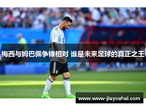 梅西与姆巴佩争锋相对 谁是未来足球的真正之王
