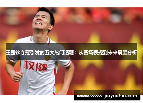王楚钦夺冠引发的五大热门话题:从赛场表现到未来展望分析 王楚钦夺冠引发的五大热门话题:从赛场表现到未来展望分析