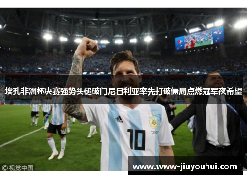 埃孔非洲杯决赛强势头槌破门尼日利亚率先打破僵局点燃冠军夜希望 埃孔非洲杯决赛强势头槌破门尼日利亚率先打破僵局点燃冠军夜希望