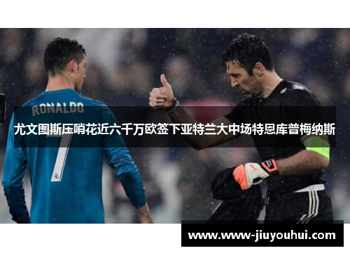 尤文图斯压哨花近六千万欧签下亚特兰大中场特恩库普梅纳斯 尤文图斯压哨花近六千万欧签下亚特兰大中场特恩库普梅纳斯