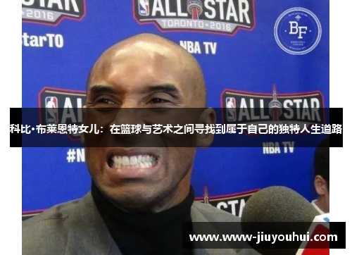 科比·布莱恩特女儿：在篮球与艺术之间寻找到属于自己的独特人生道路