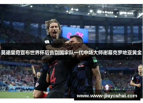莫德里奇宣布世界杯后告别国家队一代中场大师谢幕克罗地亚黄金