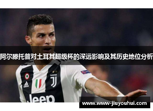 阿尔滕托普对土耳其超级杯的深远影响及其历史地位分析 阿尔滕托普对土耳其超级杯的深远影响及其历史地位分析